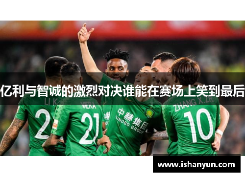 亿利与智诚的激烈对决谁能在赛场上笑到最后