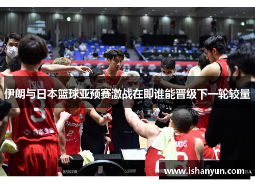 伊朗与日本篮球亚预赛激战在即谁能晋级下一轮较量